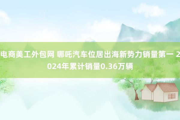 电商美工外包网 哪吒汽车位居出海新势力销量第一 2024年累计销量0.36万辆