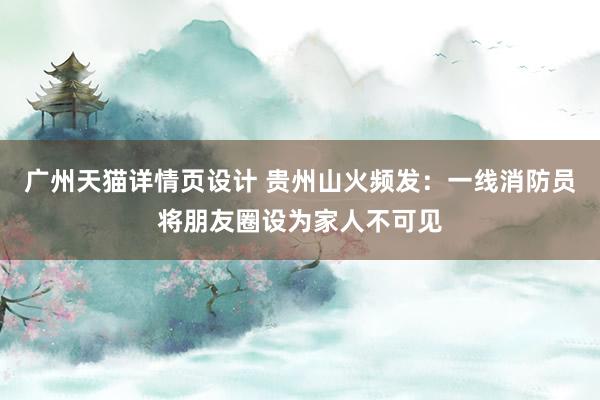 广州天猫详情页设计 贵州山火频发：一线消防员将朋友圈设为家人不可见