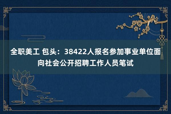 全职美工 包头：38422人报名参加事业单位面向社会公开招聘工作人员笔试