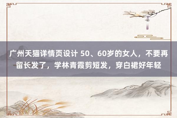 广州天猫详情页设计 50、60岁的女人，不要再留长发了，学林青霞剪短发，穿白裙好年轻