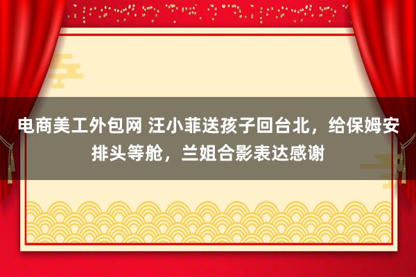 电商美工外包网 汪小菲送孩子回台北，给保姆安排头等舱，兰姐合影表达感谢