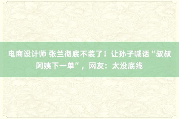 电商设计师 张兰彻底不装了！让孙子喊话“叔叔阿姨下一单”，网友：太没底线