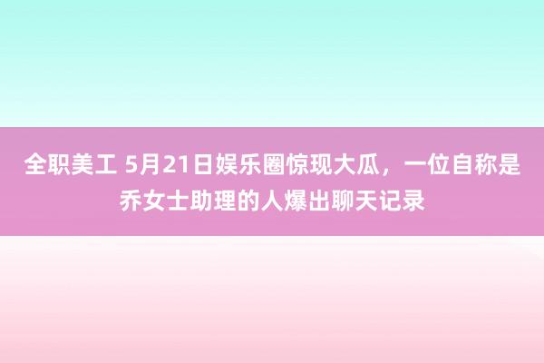 全职美工 5月21日娱乐圈惊现大瓜，一位自称是乔女士助理的人爆出聊天记录