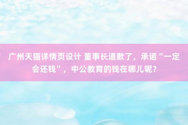 广州天猫详情页设计 董事长道歉了，承诺“一定会还钱”，中公教育的钱在哪儿呢？