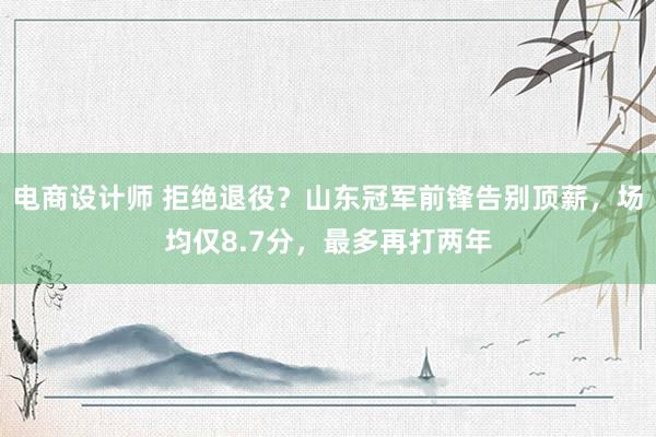 电商设计师 拒绝退役？山东冠军前锋告别顶薪，场均仅8.7分，最多再打两年