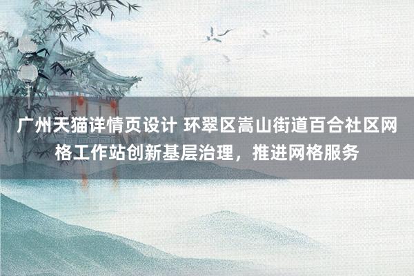 广州天猫详情页设计 环翠区嵩山街道百合社区网格工作站创新基层治理，推进网格服务