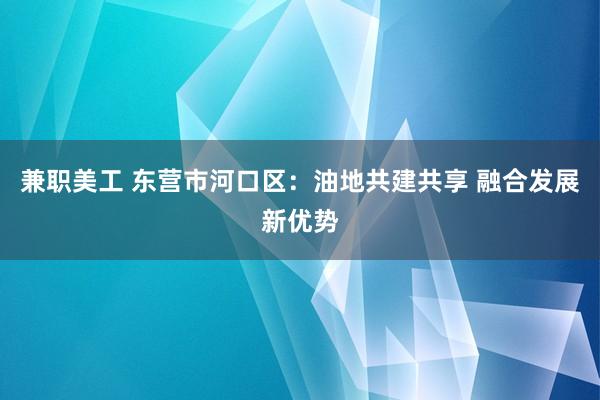 兼职美工 东营市河口区：油地共建共享 融合发展新优势