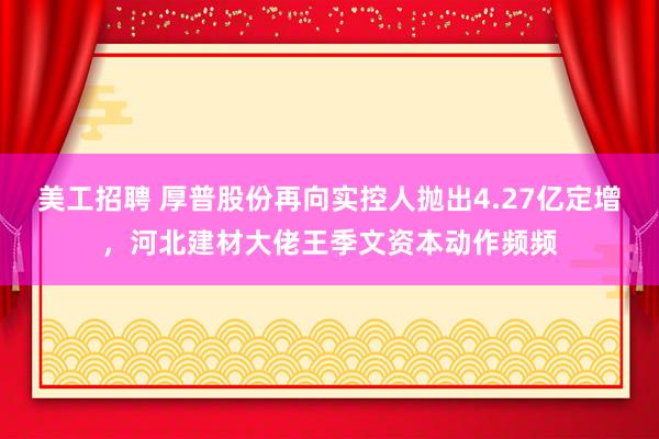 美工招聘 厚普股份再向实控人抛出4.27亿定增，河北建材大佬王季文资本动作频频