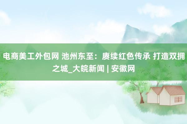 电商美工外包网 池州东至：赓续红色传承 打造双拥之城_大皖新闻 | 安徽网