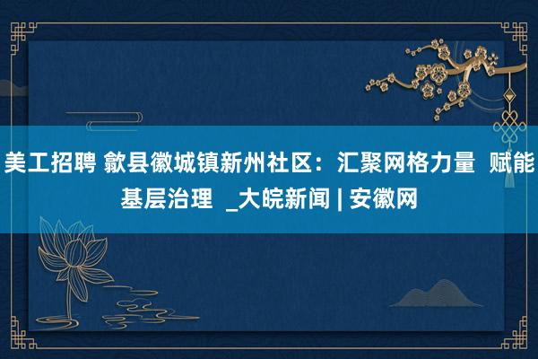 美工招聘 歙县徽城镇新州社区：汇聚网格力量  赋能基层治理  _大皖新闻 | 安徽网