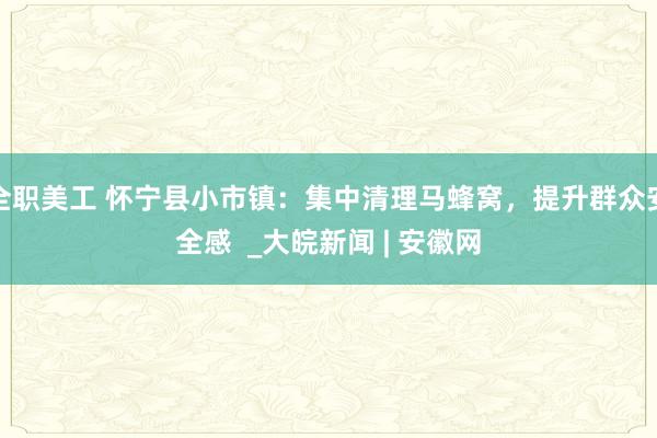 全职美工 怀宁县小市镇：集中清理马蜂窝，提升群众安全感  _大皖新闻 | 安徽网