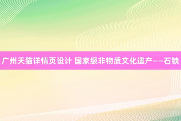 广州天猫详情页设计 国家级非物质文化遗产——石锁