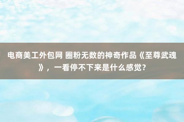 电商美工外包网 圈粉无数的神奇作品《至尊武魂》，一看停不下来是什么感觉？