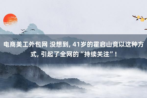 电商美工外包网 没想到, 41岁的霍启山竟以这种方式, 引起了全网的“持续关注”!