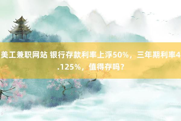 美工兼职网站 银行存款利率上浮50%，三年期利率4.125%，值得存吗？