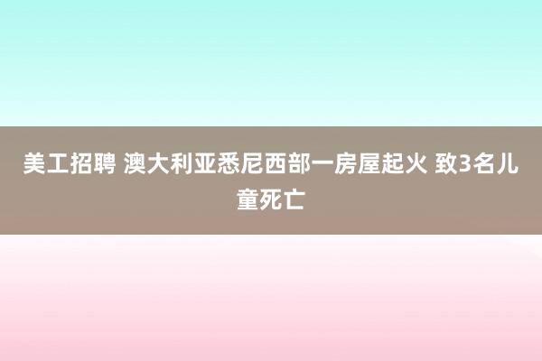 美工招聘 澳大利亚悉尼西部一房屋起火 致3名儿童死亡