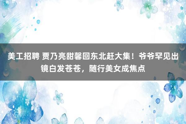 美工招聘 贾乃亮甜馨回东北赶大集！爷爷罕见出镜白发苍苍，随行美女成焦点