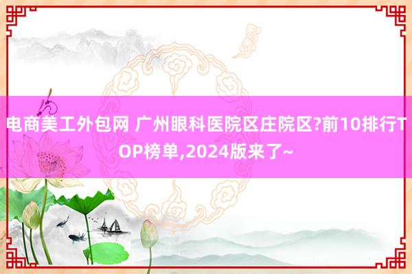 电商美工外包网 广州眼科医院区庄院区?前10排行TOP榜单,2024版来了~