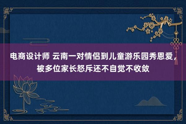 电商设计师 云南一对情侣到儿童游乐园秀恩爱，被多位家长怒斥还不自觉不收敛