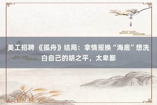 美工招聘 《孤舟》结局：拿情报换“海底”想洗白自己的胡之平，太卑鄙