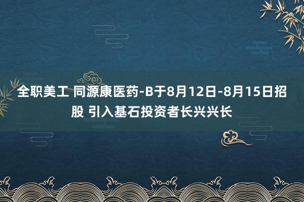 全职美工 同源康医药-B于8月12日-8月15日招股 引入基石投资者长兴兴长