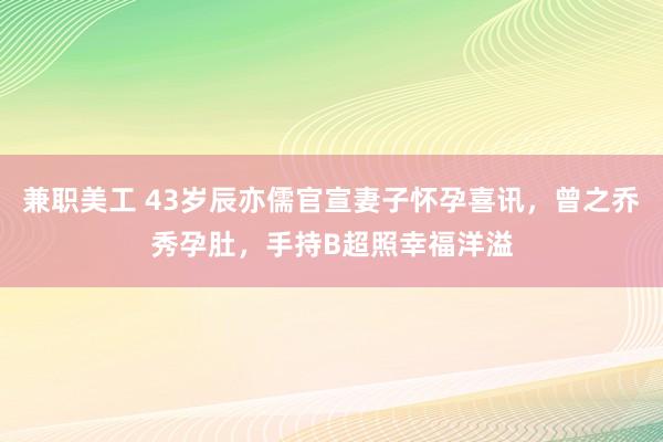 兼职美工 43岁辰亦儒官宣妻子怀孕喜讯，曾之乔秀孕肚，手持B超照幸福洋溢