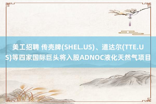 美工招聘 传壳牌(SHEL.US)、道达尔(TTE.US)等四家国际巨头将入股ADNOC液化天然气项目