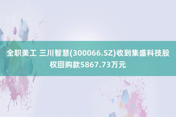 全职美工 三川智慧(300066.SZ)收到集盛科技股权回购款5867.73万元