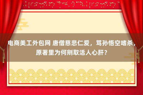 电商美工外包网 唐僧慈悲仁爱，骂孙悟空嗜杀，原著里为何剜取活人心肝？