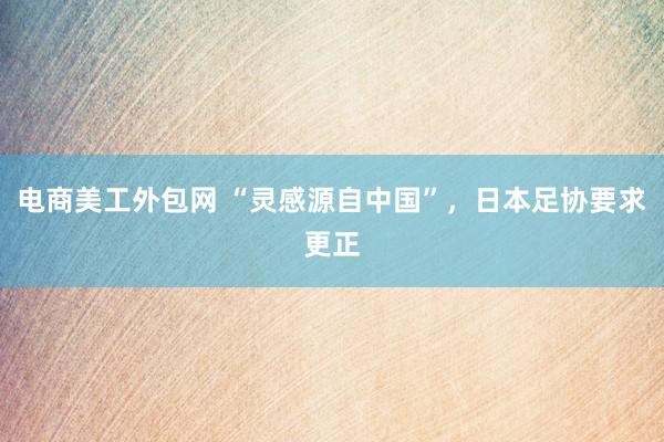 电商美工外包网 “灵感源自中国”，日本足协要求更正