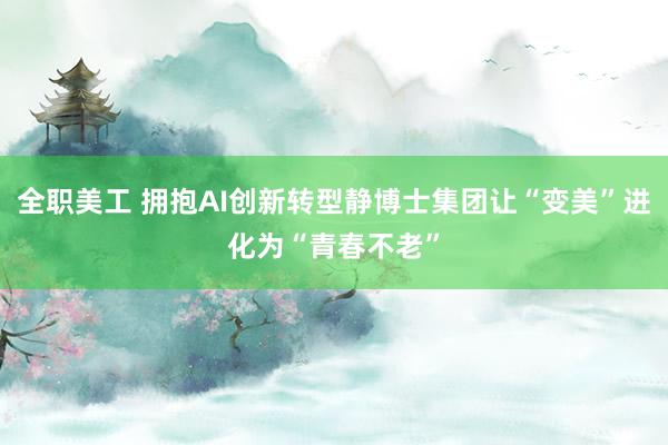 全职美工 拥抱AI创新转型静博士集团让“变美”进化为“青春不老”