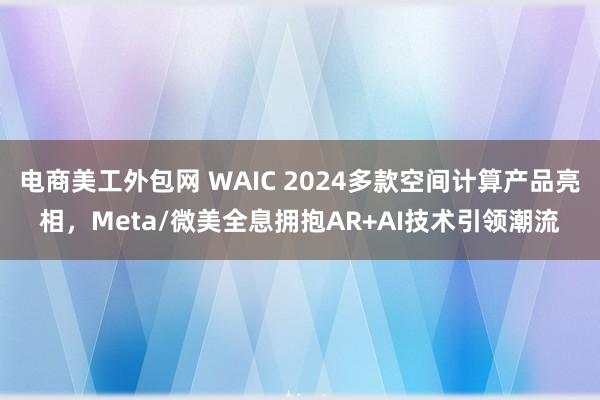 电商美工外包网 WAIC 2024多款空间计算产品亮相，Meta/微美全息拥抱AR+AI技术引领潮流