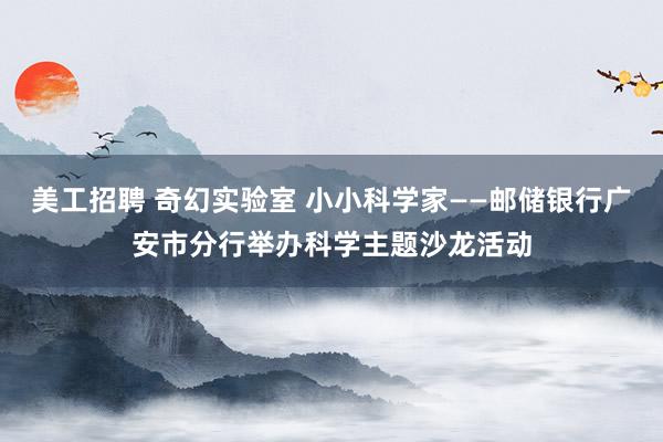 美工招聘 奇幻实验室 小小科学家——邮储银行广安市分行举办科学主题沙龙活动