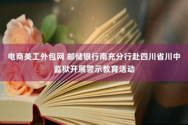 电商美工外包网 邮储银行南充分行赴四川省川中监狱开展警示教育活动