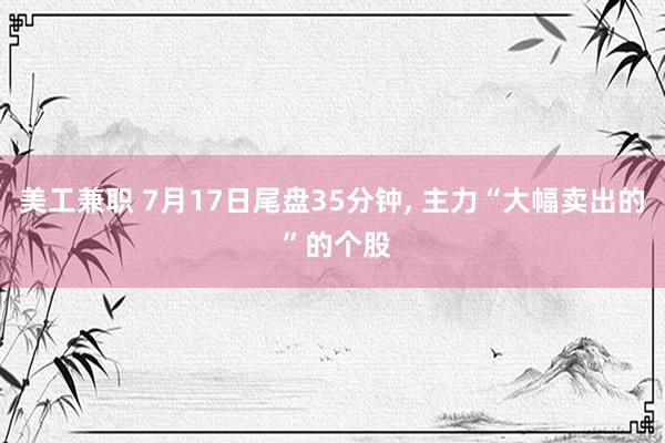 美工兼职 7月17日尾盘35分钟, 主力“大幅卖出的 ”的个股