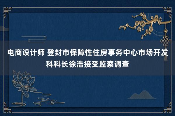 电商设计师 登封市保障性住房事务中心市场开发科科长徐浩接受监察调查