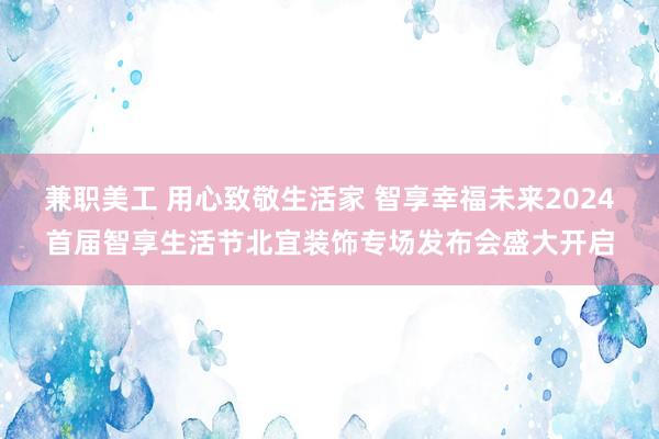 兼职美工 用心致敬生活家 智享幸福未来2024首届智享生活节北宜装饰专场发布会盛大开启