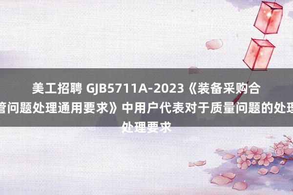 美工招聘 GJB5711A-2023《装备采购合同监管问题处理通用要求》中用户代表对于质量问题的处理要求