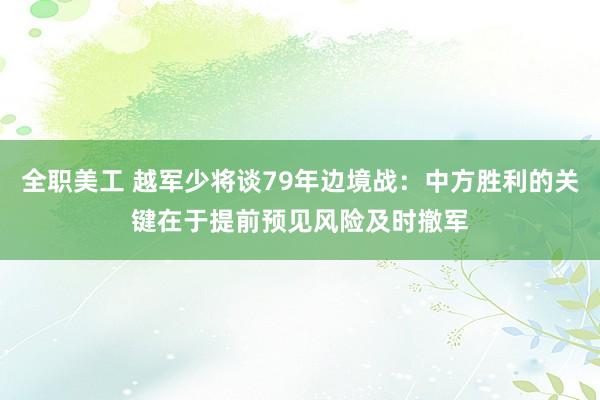 全职美工 越军少将谈79年边境战：中方胜利的关键在于提前预见风险及时撤军