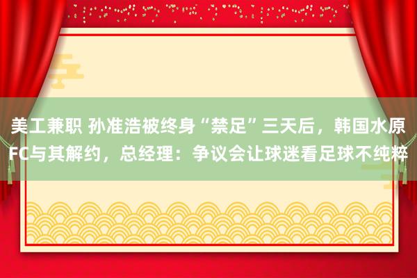 美工兼职 孙准浩被终身“禁足”三天后，韩国水原FC与其解约，总经理：争议会让球迷看足球不纯粹