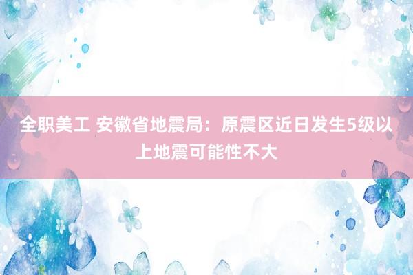 全职美工 安徽省地震局：原震区近日发生5级以上地震可能性不大