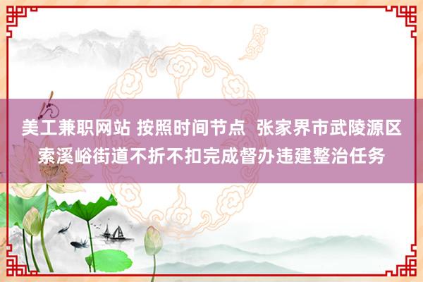 美工兼职网站 按照时间节点  张家界市武陵源区索溪峪街道不折不扣完成督办违建整治任务