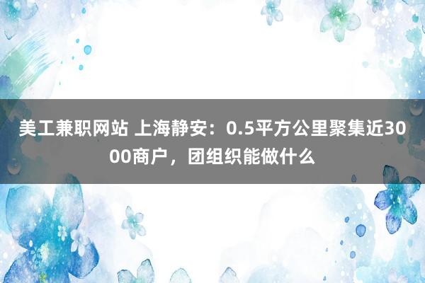 美工兼职网站 上海静安：0.5平方公里聚集近3000商户，团组织能做什么