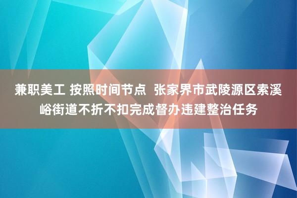 兼职美工 按照时间节点  张家界市武陵源区索溪峪街道不折不扣完成督办违建整治任务