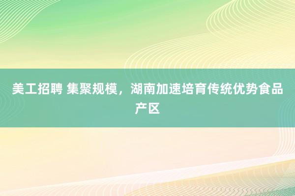 美工招聘 集聚规模，湖南加速培育传统优势食品产区