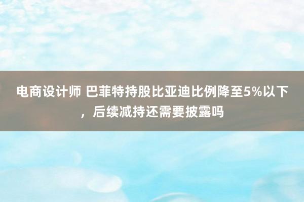 电商设计师 巴菲特持股比亚迪比例降至5%以下，后续减持还需要披露吗