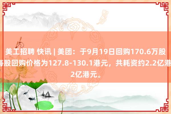 美工招聘 快讯 | 美团：于9月19日回购170.6万股，每股回购价格为127.8-130.1港元，共耗资约2.2亿港元。