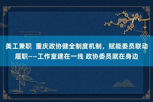 美工兼职  重庆政协健全制度机制，赋能委员联动履职——工作室建在一线 政协委员就在身边