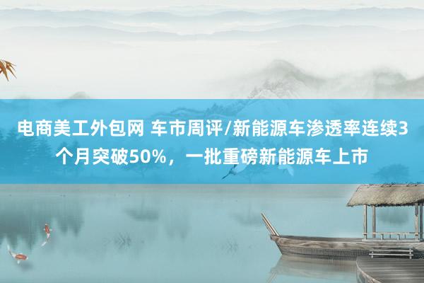 电商美工外包网 车市周评/新能源车渗透率连续3个月突破50%，一批重磅新能源车上市