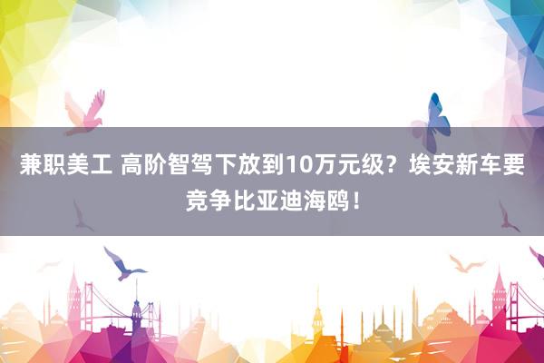 兼职美工 高阶智驾下放到10万元级？埃安新车要竞争比亚迪海鸥！